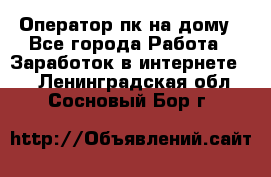 Оператор пк на дому - Все города Работа » Заработок в интернете   . Ленинградская обл.,Сосновый Бор г.